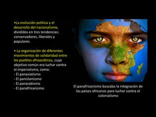 •La evolución política y el
desarrollo del nacionalismo,
divididos en tres tendencias:
conservadores, liberales y
populares.

• La organización de diferentes
movimientos de solidaridad entre
los pueblos afroasiáticos, cuyo
objetivo común era luchar contra
el imperialismo, como:
- El panasiatismo
- El panislamismo
- El panarabismo
- El panafricanismo.               El panafricanismo buscaba la integración de
                                     los países africanos para luchar contra el
                                                    colonialismo
 