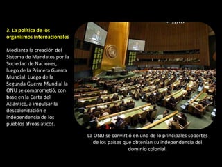 3. La política de los
organismos internacionales

Mediante la creación del
Sistema de Mandatos por la
Sociedad de Naciones,
luego de la Primera Guerra
Mundial. Luego de la
Segunda Guerra Mundial la
ONU se comprometió, con
base en la Carta del
Atlántico, a impulsar la
descolonización e
independencia de los
pueblos afroasiáticos.

                             La ONU se convirtió en uno de lo principales soportes
                               de los países que obtenían su independencia del
                                               dominio colonial.
 