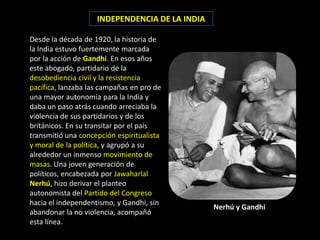 INDEPENDENCIA DE LA INDIA

Desde la década de 1920, la historia de
la India estuvo fuertemente marcada
por la acción de Gandhi. En esos años
este abogado, partidario de la
desobediencia civil y la resistencia
pacífica, lanzaba las campañas en pro de
una mayor autonomía para la India y
daba un paso atrás cuando arreciaba la
violencia de sus partidarios y de los
británicos. En su transitar por el país
transmitió una concepción espiritualista
y moral de la política, y agrupó a su
alrededor un inmenso movimiento de
masas. Una joven generación de
políticos, encabezada por Jawaharlal
Nerhú, hizo derivar el planteo
autonomista del Partido del Congreso
hacia el independentismo, y Gandhi, sin
                                                Nerhú y Gandhi
abandonar la no violencia, acompañó
esta línea.
 