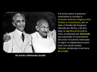 A la lucha contra la potencia
                               colonialista se sumaba la
                               creciente violencia religiosa entre
                               hindúes y musulmanes; por un
                               lado, el Partido del Congreso,
                               liderado por Nerhú, y de otro
                               lado, la Liga Musulmana de la
                               India, encabezada por Alí Jinnah,
                               que expresaba el nacionalismo
                               del sector musulmán interesado
                               en lograr la independencia para
                               crear una nación propia,
                               Pakistán, dividiendo el territorio
                               de la India.
Ali Jinnah y Mohandas Gandhi
 
