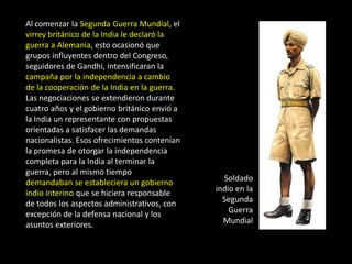 Al comenzar la Segunda Guerra Mundial, el
virrey británico de la India le declaró la
guerra a Alemania, esto ocasionó que
grupos influyentes dentro del Congreso,
seguidores de Gandhi, intensificaran la
campaña por la independencia a cambio
de la cooperación de la India en la guerra.
Las negociaciones se extendieron durante
cuatro años y el gobierno británico envió a
la India un representante con propuestas
orientadas a satisfacer las demandas
nacionalistas. Esos ofrecimientos contenían
la promesa de otorgar la independencia
completa para la India al terminar la
guerra, pero al mismo tiempo
demandaban se estableciera un gobierno          Soldado
indio interino que se hiciera responsable     indio en la
de todos los aspectos administrativos, con      Segunda
excepción de la defensa nacional y los            Guerra
asuntos exteriores.                             Mundial
 