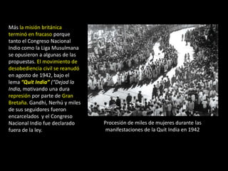 Más la misión británica
terminó en fracaso porque
tanto el Congreso Nacional
Indio como la Liga Musulmana
se opusieron a algunas de las
propuestas. El movimiento de
desobediencia civil se reanudó
en agosto de 1942, bajo el
lema “Quit India” (“Dejad la
India, motivando una dura
represión por parte de Gran
Bretaña. Gandhi, Nerhú y miles
de sus seguidores fueron
encarcelados y el Congreso
Nacional Indio fue declarado     Procesión de miles de mujeres durante las
fuera de la ley.                  manifestaciones de la Quit India en 1942
 