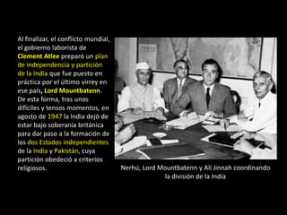 Al finalizar, el conflicto mundial,
el gobierno laborista de
Clement Atlee preparó un plan
de independencia y partición
de la India que fue puesto en
práctica por el último virrey en
ese país, Lord Mountbatenn.
De esta forma, tras unos
difíciles y tensos momentos, en
agosto de 1947 la India dejó de
estar bajo soberanía británica
para dar paso a la formación de
los dos Estados independientes
de la India y Pakistán, cuya
partición obedeció a criterios
religiosos.                           Nerhú, Lord Mountbatenn y Ali Jinnah coordinando
                                                   la división de la India
 