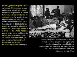 La India, gobernada por Nerhú y
su Partido del Congreso, heredó
del Imperio británico la capital y
el aparato de gobierno, así como
la mayor parte de la industria del
subcontinente. Se proclamó una
República pero se mantuvo
dentro de la Commonwealth. La
Constitución de 1950 abolió las
castas, y sus principios fueron la
democracia, el sufragio universal
y la laicidad del Estado. Pakistán,
por su parte, con un gobierno de
la Liga Musulmana presidido por
Alí Jinnah, prácticamente tuvo
que enfrentar la creación del          Gandhi se opuso a la división de la India y
Estado y de la estructura               realizó enormes esfuerzos por lograr una
económica y productiva del país.             convivencia pacífica entre hindúes y
                                      musulmanes. Sin embargo, fue asesinado en
                                           1948 por un fanático hindú, sin haber
                                                         alcanzado ese objetivo.
 