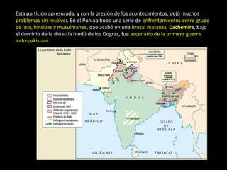 Esta partición apresurada, y con la presión de los acontecimientos, dejó muchos
problemas sin resolver. En el Punjab hubo una serie de enfrentamientos entre grupo
de sijs, hindúes y musulmanes, que acabó en una brutal matanza. Cachemira, bajo
el dominio de la dinastía hindú de los Dogras, fue escenario de la primera guerra
indo-pakistaní.
 
