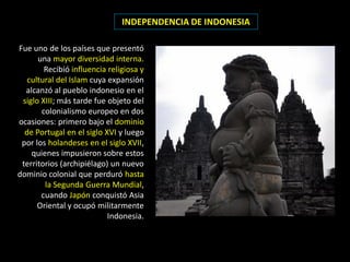 INDEPENDENCIA DE INDONESIA

Fue uno de los países que presentó
      una mayor diversidad interna.
        Recibió influencia religiosa y
   cultural del Islam cuya expansión
  alcanzó al pueblo indonesio en el
 siglo XIII; más tarde fue objeto del
       colonialismo europeo en dos
ocasiones: primero bajo el dominio
  de Portugal en el siglo XVI y luego
 por los holandeses en el siglo XVII,
    quienes impusieron sobre estos
 territorios (archipiélago) un nuevo
dominio colonial que perduró hasta
        la Segunda Guerra Mundial,
       cuando Japón conquistó Asia
      Oriental y ocupó militarmente
                           Indonesia.
 