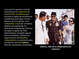 La ocupación japonesa sirvió de
estímulo para el surgimiento de
movimientos nacionalistas que
buscaron el apoyo de las potencias
occidentales para lograr no solo
liberarse de la ocupación, sino
independizar al país por completo;
objetivo conseguido por los
indonesios enseguida de la derrota
de Japón en agosto de 1945.
Adelantándose al posible regreso
de los holandeses, Indonesia se
organizó como una República
independiente y se proclamó como
presidente a Achmed Sukarno,
líder del movimiento nacionalista.
                                     Sukarno , líder de la independencia de
                                                    Indonesia
 