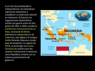 A un mes de proclamada la
independencia, los holandeses
regresaron dispuestos a
restablecer su soberanía colonial
en Indonesia. Al fracasar las
negociaciones diplomáticas,
estalló una guerra entre los dos
países de 1947 a 1949, cuando la
Conferencia Internacional de La
Haya, reconoció de forma
definitiva la independencia de
Indonesia, aún ligada a la antigua
Unión holando-indonesa creada
para tal propósito. En agosto de
1950, se promulgó una nueva
Constitución política que dio
carácter institucional a Indonesia
como República unitaria con un
sistema parlamentario de
gobierno.
 