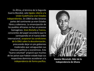 En África, al término de la Segunda
 Guerra Mundial, solo Egipto, Liberia y la
            Unión Sudafricana eran Estados
independientes. En 1964 las dos terceras
     partes del continente ya eran Estados
   libres y soberanos. La emancipación de
  los pueblos africanos no fue un proceso
      homogéneo. Gran Bretaña y Francia,
 conscientes del papel secundario que le
            correspondía en el nuevo orden
 internacional, aceptaron las condiciones
       de la ONU sobre la descolonización,
        procurando dejar en pie gobiernos
          moderados que salvaguardan sus
     intereses políticos y económicos. Esta
   “buena voluntad” propició que muchos
 de los países que habían estado bajo sus
      respectivos dominios accedieran a la    Kwame Nkrumah, líder de la
          independencia de forma pacífica.     independencia de Ghana
 