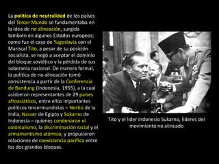 La política de neutralidad de los países
del Tercer Mundo se fundamentaba en
la idea de no alineación, surgida
también en algunos Estados europeos;
como fue el caso de Yugoslavia con el
Mariscal Tito, a pesar de su posición
socialista, se negó a aceptar el dominio
del bloque soviético y la pérdida de sus
soberanía nacional. De manera formal,
la política de no alineación tomó
consistencia a partir de la Conferencia
de Bandung (Indonesia, 1955), a la cual
asistieron representantes de 29 países
afroasiáticos, entre ellos importantes
políticos tercermundistas – Nerhú de la
India, Nasser de Egipto y Sukarno de
Indonesia – quienes condenaron el             Tito y el líder indonesio Sukarno, líderes del
colonialismo, la discriminación racial y el               movimiento no alineado
armamentismo atómico, y propusieron
relaciones de coexistencia pacífica entre
los dos grandes bloques.
 