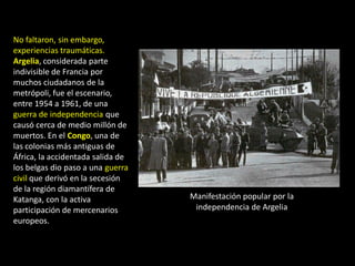 No faltaron, sin embargo,
experiencias traumáticas.
Argelia, considerada parte
indivisible de Francia por
muchos ciudadanos de la
metrópoli, fue el escenario,
entre 1954 a 1961, de una
guerra de independencia que
causó cerca de medio millón de
muertos. En el Congo, una de
las colonias más antiguas de
África, la accidentada salida de
los belgas dio paso a una guerra
civil que derivó en la secesión
de la región diamantífera de
Katanga, con la activa             Manifestación popular por la
participación de mercenarios        independencia de Argelia
europeos.
 