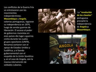 Los conflictos de la Guerra Fría
se entrelazaron con los
movimientos                         La "revolución
independentistas.                  de los claveles"
Mozambique y Angola,               portuguesa
colonias portuguesas, lograron     precipitó la
su independencia en 1974,          independencia
luego de sendas guerras de         de Angola y
liberación. El acceso al poder     Mozambique.
de gobiernos marxistas en
esos países dio lugar a guerras
civiles durante las cuales
grupos opositores (UNITA,
Renamo) contaron con el
apoyo de Estados Unidos y
Sudáfrica, y el bando
gubernamental con el
respaldo de la Unión Soviética
y, en el caso de Angola, con la
masiva intervención de
soldados cubanos.
 