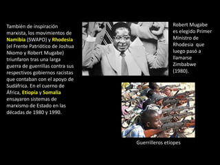 También de inspiración                            Robert Mugabe
marxista, los movimientos de                      es elegido Primer
Namibia (SWAPO) y Rhodesia                        Ministro de
(el Frente Patriótico de Joshua                   Rhodesia que
Nkomo y Robert Mugabe)                            luego pasó a
triunfaron tras una larga                         llamarse
guerra de guerrillas contra sus                   Zimbabwe
respectivos gobiernos racistas                    (1980).
que contaban con el apoyo de
Sudáfrica. En el cuerno de
África, Etiopía y Somalia
ensayaron sistemas de
marxismo de Estado en las
décadas de 1980 y 1990.




                                  Guerrilleros etíopes
 