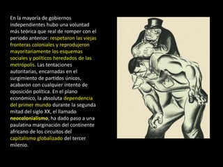 En la mayoría de gobiernos
independientes hubo una voluntad
más teórica que real de romper con el
periodo anterior: respetaron las viejas
fronteras coloniales y reprodujeron
mayoritariamente los esquemas
sociales y políticos heredados de las
metrópolis. Las tentaciones
autoritarias, encarnadas en el
surgimiento de partidos únicos,
acabaron con cualquier intento de
oposición política. En el plano
económico, la absoluta dependencia
del primer mundo durante la segunda
mitad del siglo XX, el llamado
neocolonialismo, ha dado paso a una
paulatina marginación del continente
africano de los circuitos del
capitalismo globalizado del tercer
milenio.
 
