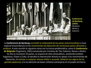 Conferencia
                                                                          de Bandung
                                                                          (1955).
                                                                          Destacan
                                                                          Nerhú y
                                                                          Sukarno.




 La Conferencia de Bandung consolidó la solidaridad de los países tercermundistas y tuvo
 especial trascendencia en los movimientos de liberación de numerosos países africanos y
asiáticos. A esta reunión le siguieron otras con la misma problemática, como la Conferencia
 de Belgrado (Yugoslavia, 1961) convocada por iniciativa de Tito, Sukarno, Nasser y Nerhú.
     En ella se reunieron 25 países, la mayoría de ellos afroasiáticos, asistiendo también
Yugoslavia, Chipre y Cuba. Se decidió la intervención directa en apoyo a los movimientos de
   liberación, el rechazo a cualquier alianza militar o acuerdo bilateral con alguna de las
 grandes potencias y la no admisión de bases militares extranjeras en el propio territorio.
 