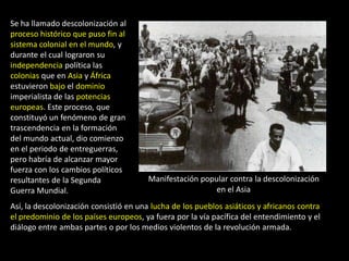 Se ha llamado descolonización al
proceso histórico que puso fin al
sistema colonial en el mundo, y
durante el cual lograron su
independencia política las
colonias que en Asia y África
estuvieron bajo el dominio
imperialista de las potencias
europeas. Este proceso, que
constituyó un fenómeno de gran
trascendencia en la formación
del mundo actual, dio comienzo
en el periodo de entreguerras,
pero habría de alcanzar mayor
fuerza con los cambios políticos
resultantes de la Segunda               Manifestación popular contra la descolonización
Guerra Mundial.                                           en el Asia
Así, la descolonización consistió en una lucha de los pueblos asiáticos y africanos contra
el predominio de los países europeos, ya fuera por la vía pacífica del entendimiento y el
diálogo entre ambas partes o por los medios violentos de la revolución armada.
 