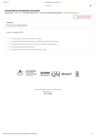 14/9/23, 22:13 Cuestionario semana 5 (página 8 de 18)
https://online.iacc.cl/mod/quiz/attempt.php?attempt=855428&cmid=1790269&page=7 1/1
ECOAP1202-25-ECONOMÍA APLICADA
> Mis cursos > > >
Copyright 2023 IACC Moodle by Krolic. All Rights Reserved
WWW.IACC.CL
Área personal ECOAP1202_025_1_2023 Semana 5 del 12/09/2023 al 18/09/2023 Cuestionario semana 5
¿Qué no refleja el PIB?
A. El valor total de los bienes producidos por un país.
B. Los ingresos primarios distribuidos por las unidades de producción residentes.
C. La distribución de la riqueza dentro de un país ni la diferencia entre países.
D. Las exportaciones y las importaciones.
E. El valor total de los servicios finales producidos por un país.
Pregunta 8
Sin responder aún Puntúa como 0,50
Tiempo restante 0:57:34

ONLINE
 
 