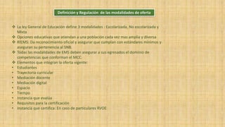 Definición y Regulación de las modalidades de oferta
 La ley General de Educación define 3 modalidades : Escolarizada, No escolarizada y
Mixta
 Opciones educativas que atiendan a una población cada vez mas amplia y diversa
 RIEMS: Da reconocimiento oficial y asegurar que cumplan con estándares mínimos y
aseguran su pertenencia al SNB.
 Todas las modalidades de EMS deben asegurar a sus egresados el dominio de
competencias que conforman el MCC.
 Elementos que integran la oferta vigente:
• Estudiantes
• Trayectoria curricular
• Mediación docente
• Mediación digital
• Espacio
• Tiempo
• Instancia que evalúa
• Requisitos para la certificación
• Instancia que certifica: En caso de particulares RVOE
 