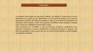 La sociedad actual exige una educación integral y de calidad, el sistema que se venia
utilizando ya no cubría con las expectativas ni con el perfil de egreso, por lo que era
imperante la creación del SNB, para asegurar y regir las normativas que ayudaran a la
educación media superior a estar al día, gracias a la RIEMS se pude empezar a trabajar
bajo un marco de legalidad y lineamientos a seguir.
Parte importante de la RIEMS es que los docentes recibamos capacitación para
dominar la disciplina y conocer ampliamente la Reforma Educativa, el porque y los
fines que persigue la misa, ya que solo con un conocimiento amplio se podrá trabajar
con grandes resultados.
Conclusión:
 