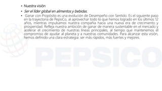 • Nuestra visión
• Ser el líder global en alimentos y bebidas.
• Ganar con Propósito es una evolución de Desempeño con Sentido. Es el siguiente paso
en la trayectoria de PepsiCo, al aprovechar todo lo que hemos logrado en los últimos 12
años, mientras impulsamos nuestra compañía hacia una nueva era de crecimiento y
prosperidad. Refleja nuestra ambición de ganar de manera sustentable en el mercado y
acelerar el crecimiento de nuestras líneas principales, al tiempo que mantenemos el
compromiso de ayudar al planeta y a nuestras comunidades. Para alcanzar esta visión,
hemos definido una clara estrategia: ser más rápidos, más fuertes y mejores.
 