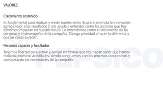 VALORES:
Crecimiento sostenido
Es fundamental para motivar y medir nuestro éxito. Buscarlo estimula la innovación,
agrega valor a los resultados y nos ayuda a entender cómo las acciones que hoy
tomamos impactan en nuestro futuro. Lo entendemos como el crecimiento de las
personas y el desempeño de la compañía. Otorga prioridad a hacer la diferencia y
que las cosas sucedan.
Personas capaces y facultadas
Tenemos libertad para actuar y pensar en formas que nos hagan sentir que hemos
realizado nuestras actividades, siendo congruentes con los procesos corporativos y
considerando las necesidades de la compañía.
 