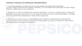 VENTAJAS Y RIESGOS DE ESTRATEGIAS IMPLEMENTADAS.
1. Una de las ventajas, al contar con los nuevos sistemas de gestión de inventarios.
Es que se agiliza el proceso de registros manuales. Con una supervisión adecuada se evitan riesgos
faltantes o diferencias en los inventarios.
2. Dentro de su visión se implementan diversas estrategias. Y entre sus ventajas están la expansión
portafolios para ganancias locales. Con el riesgo de inversiones que no sean redituables. Y ventajas
como el aumento de utilidades por medio de esa expansión.
3. Dentro de su misma visión, la sustentabilidad por el planeta implementada, puede generar
que le reconozca como empresa socialmente responsable y que esto incremente su valor dentro
mercado, para así conseguir sus objetivos.
 