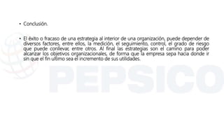 • Conclusión.
• El éxito o fracaso de una estrategia al interior de una organización, puede depender de
diversos factores, entre ellos, la medición, el seguimiento, control, el grado de riesgo
que puede conllevar, entre otros. Al final las estrategias son el camino para poder
alcanzar los objetivos organizacionales, de forma que la empresa sepa hacia donde ir
sin que el fin ultimo sea el incremento de sus utilidades.
 