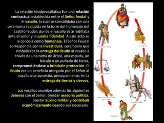 La relación feudovasallática fue una relación
   contractual establecida entre el Señor feudal y
          el vasallo, la cual se consolidaba con una
ceremonia realizada en la torre del homenaje del
     castillo feudal, donde el vasallo se arrodillaba
ante el señor y le juraba fidelidad. A este acto se
       le conocía como homenaje. El Señor Feudal
 correspondía con la Investidura, ceremonia que
      simbolizaba la entrega del feudo al vasallo a
      través de una rama de árbol, una espada, un
                       báculo o un puñado de tierra,
    comprometiéndose a brindarle protección. El
  feudo era un beneficio otorgado por el Señor al
        vasallo que consistía, principalmente, en la
                         entrega de tierras y siervos.

     Los vasallos asumían además los siguientes
  deberes con el Señor: brindar asesoría política,
              prestar auxilio militar y contribuir
        económicamente cuando sea necesario.
 