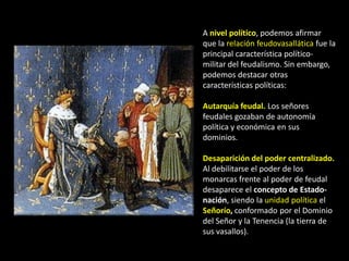 A nivel político, podemos afirmar
que la relación feudovasallática fue la
principal característica político-
militar del feudalismo. Sin embargo,
podemos destacar otras
características políticas:

Autarquía feudal. Los señores
feudales gozaban de autonomía
política y económica en sus
dominios.

Desaparición del poder centralizado.
Al debilitarse el poder de los
monarcas frente al poder de feudal
desaparece el concepto de Estado-
nación, siendo la unidad política el
Señorío, conformado por el Dominio
del Señor y la Tenencia (la tierra de
sus vasallos).
 