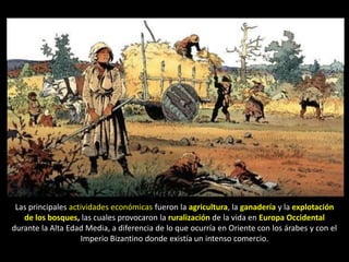 Las principales actividades económicas fueron la agricultura, la ganadería y la explotación
   de los bosques, las cuales provocaron la ruralización de la vida en Europa Occidental
durante la Alta Edad Media, a diferencia de lo que ocurría en Oriente con los árabes y con el
                    Imperio Bizantino donde existía un intenso comercio.
 