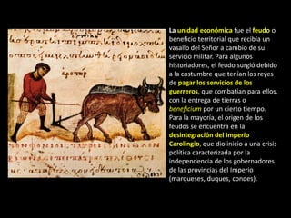 La unidad económica fue el feudo o
beneficio territorial que recibía un
vasallo del Señor a cambio de su
servicio militar. Para algunos
historiadores, el feudo surgió debido
a la costumbre que tenían los reyes
de pagar los servicios de los
guerreros, que combatían para ellos,
con la entrega de tierras o
beneficium por un cierto tiempo.
Para la mayoría, el origen de los
feudos se encuentra en la
desintegración del Imperio
Carolingio, que dio inicio a una crisis
política caracterizada por la
independencia de los gobernadores
de las provincias del Imperio
(marqueses, duques, condes).
 