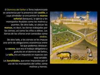 El Dominio del Señor o Terra Indominicata
se caracteriza por la presencia del castillo, a
    cuyo alrededor se encuentran la reserva
            señorial (bosques), la Iglesia y los
    monopolios feudales como los molinos y
         puentes. De otro lado, se ubican los
 mansos, es decir, las tierras trabajadas por
 los siervos; así como las villas o aldeas. Las
 tierras de los villanos eran conocidas como
                                       alodios.
     De otro lado, a los siervos se les impuso
una serie de obligaciones económicas entre
                    las que podemos destacar:
   La corvea, que era el trabajo obligatorio y
             gratuito en el dominio del Señor,
   La talla, era un impuesto en especies con
                                 tasa variable.
Las banalidades, que eran impuestos por el
      uso de los monopolios del señor, como
                             molinos y hornos.
 