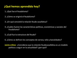 ¿Qué hemos aprendido hoy?
1. ¿Qué fue el Feudalismo?

2. ¿Cómo se originó el feudalismo?

3. ¿En qué consistió la relación feudo vasallática?

4. ¿Cuáles fueron las características políticas, económicas y sociales del
     Feudalismo?

5. ¿Cuál fue la estructura del feudo?

6. ¿Cómo se definen los conceptos de corvea, talla y banalidades?

Juicio crítico: ¿Consideras que la relación feudovasallática es un modelo
     político a seguir en la actualidad? ¿por qué?
 