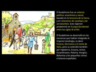 El feudalismo fue un sistema
político, económico y social,
basado en la tenencia de la tierra,
y en relaciones de vasallaje y de
servidumbre. Este régimen
predominó en Europa Occidental
entre los siglos IX al XIII.

El feudalismo se desarrolló en las
comarcas que habían integrado el
Imperio Carolingio, es decir
Francia, Germania y el norte de
Italia, pero se extendió también
por Inglaterra, Escocia, reinos
Escandinavos, Polonia, Hungría,
Bohemia y los pequeños reinos
cristianos españoles.
 