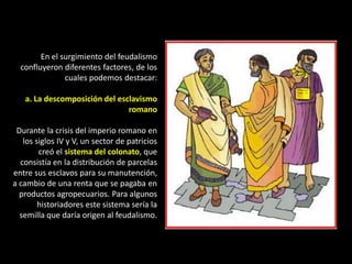 En el surgimiento del feudalismo
  confluyeron diferentes factores, de los
               cuales podemos destacar:

   a. La descomposición del esclavismo
                               romano

 Durante la crisis del imperio romano en
   los siglos IV y V, un sector de patricios
        creó el sistema del colonato, que
  consistía en la distribución de parcelas
entre sus esclavos para su manutención,
a cambio de una renta que se pagaba en
  productos agropecuarios. Para algunos
        historiadores este sistema sería la
  semilla que daría origen al feudalismo.
 
