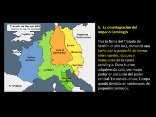 b. La desintegración del
Imperio Carolingio

Tras la firma del Tratado de
Verdún el año 843, comenzó una
lucha por la posesión de tierras
entre condes, duques y
marqueses de la época
carolingia. Éstos fueron
adquiriendo cada vez mayor
poder en perjuicio del poder
central. En consecuencia, Europa
quedó dividida en centenares de
pequeños señoríos.
 