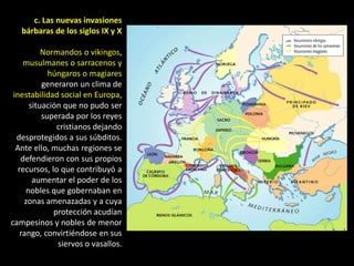 c. Las nuevas invasiones
   bárbaras de los siglos IX y X

           Normandos o vikingos,
     musulmanes o sarracenos y
             húngaros o magiares
           generaron un clima de
 inestabilidad social en Europa,
       situación que no pudo ser
           superada por los reyes
               cristianos dejando
  desprotegidos a sus súbditos.
  Ante ello, muchas regiones se
    defendieron con sus propios
   recursos, lo que contribuyó a
        aumentar el poder de los
      nobles que gobernaban en
     zonas amenazadas y a cuya
              protección acudían
campesinos y nobles de menor
    rango, convirtiéndose en sus
               siervos o vasallos.
 