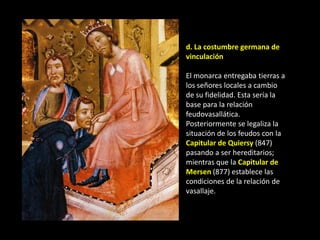 d. La costumbre germana de
vinculación

El monarca entregaba tierras a
los señores locales a cambio
de su fidelidad. Esta sería la
base para la relación
feudovasallática.
Posteriormente se legaliza la
situación de los feudos con la
Capitular de Quiersy (847)
pasando a ser hereditarios;
mientras que la Capitular de
Mersen (877) establece las
condiciones de la relación de
vasallaje.
 