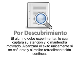 Por Descubrimiento
El alumno debe experimentar, lo cual
captará su atención y lo mantendrá
motivado. Alcanzará el éxito únicamente si
se esfuerza y si recibe retroalimentación
continua.
 