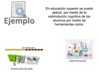 Ejemplo
En educación superior se puede
aplicar, por medio de la
estimulación cognitiva de los
alumnos por medio de
herramientas como:
Construcción de webs
Experimentación
 