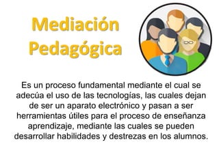 Mediación
Pedagógica
Es un proceso fundamental mediante el cual se
adecúa el uso de las tecnologías, las cuales dejan
de ser un aparato electrónico y pasan a ser
herramientas útiles para el proceso de enseñanza
aprendizaje, mediante las cuales se pueden
desarrollar habilidades y destrezas en los alumnos.
 