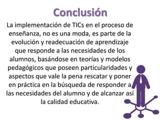 Conclusión
La implementación de TICs en el proceso de
enseñanza, no es una moda, es parte de la
evolución y readecuación de aprendizaje
que responde a las necesidades de los
alumnos, basándose en teorías y modelos
pedagógicos que poseen particularidades y
aspectos que vale la pena rescatar y poner
en práctica en la búsqueda de responder a
las necesidades del alumno y de alcanzar así
la calidad educativa.
 