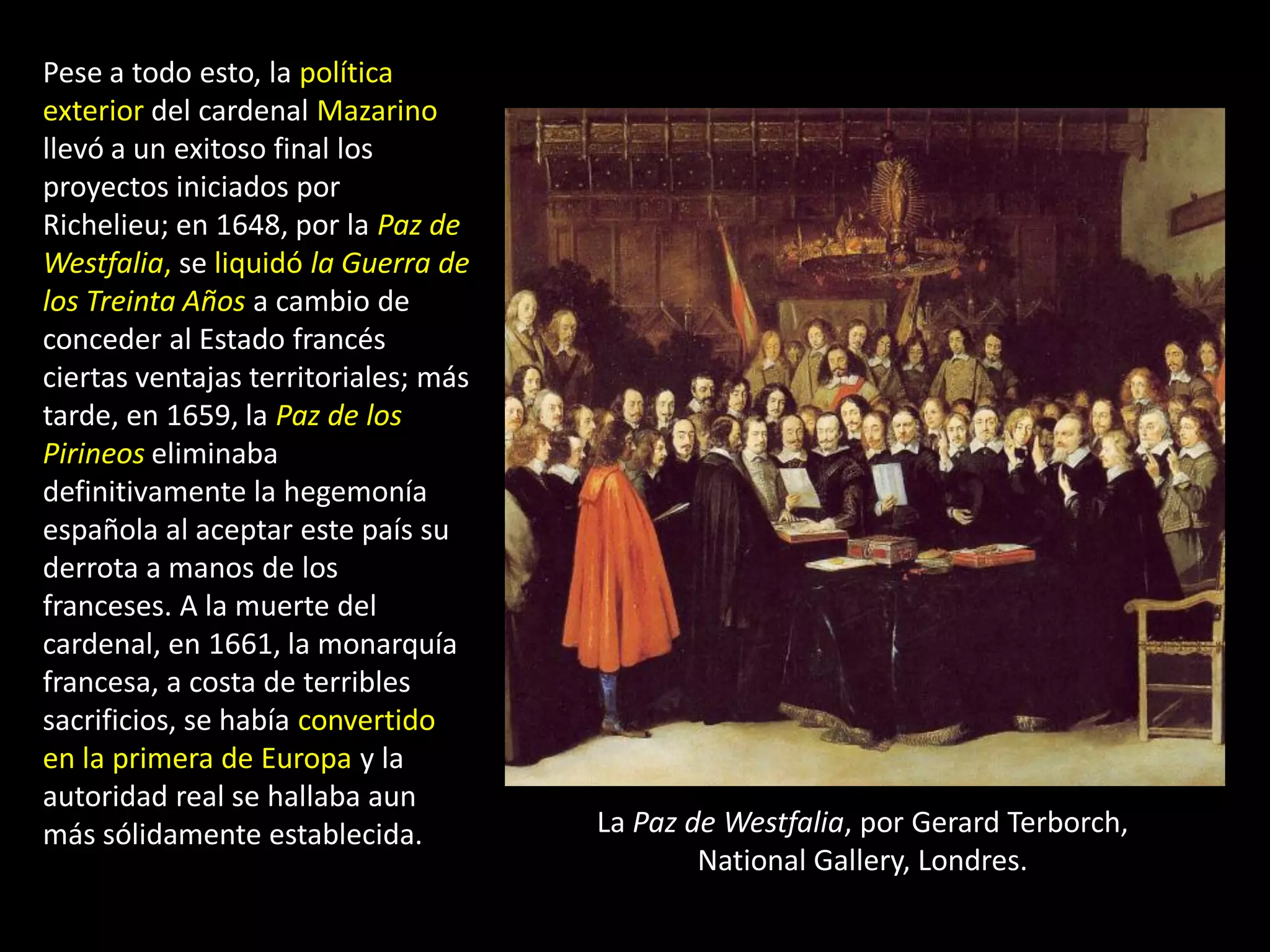 Pese a todo esto, la política
exterior del cardenal Mazarino
llevó a un exitoso final los
proyectos iniciados por
Richelieu; en 1648, por la Paz de
Westfalia, se liquidó la Guerra de
los Treinta Años a cambio de
conceder al Estado francés
ciertas ventajas territoriales; más
tarde, en 1659, la Paz de los
Pirineos eliminaba
definitivamente la hegemonía
española al aceptar este país su
derrota a manos de los
franceses. A la muerte del
cardenal, en 1661, la monarquía
francesa, a costa de terribles
sacrificios, se había convertido
en la primera de Europa y la
autoridad real se hallaba aun
más sólidamente establecida.          La Paz de Westfalia, por Gerard Terborch,
                                              National Gallery, Londres.
 