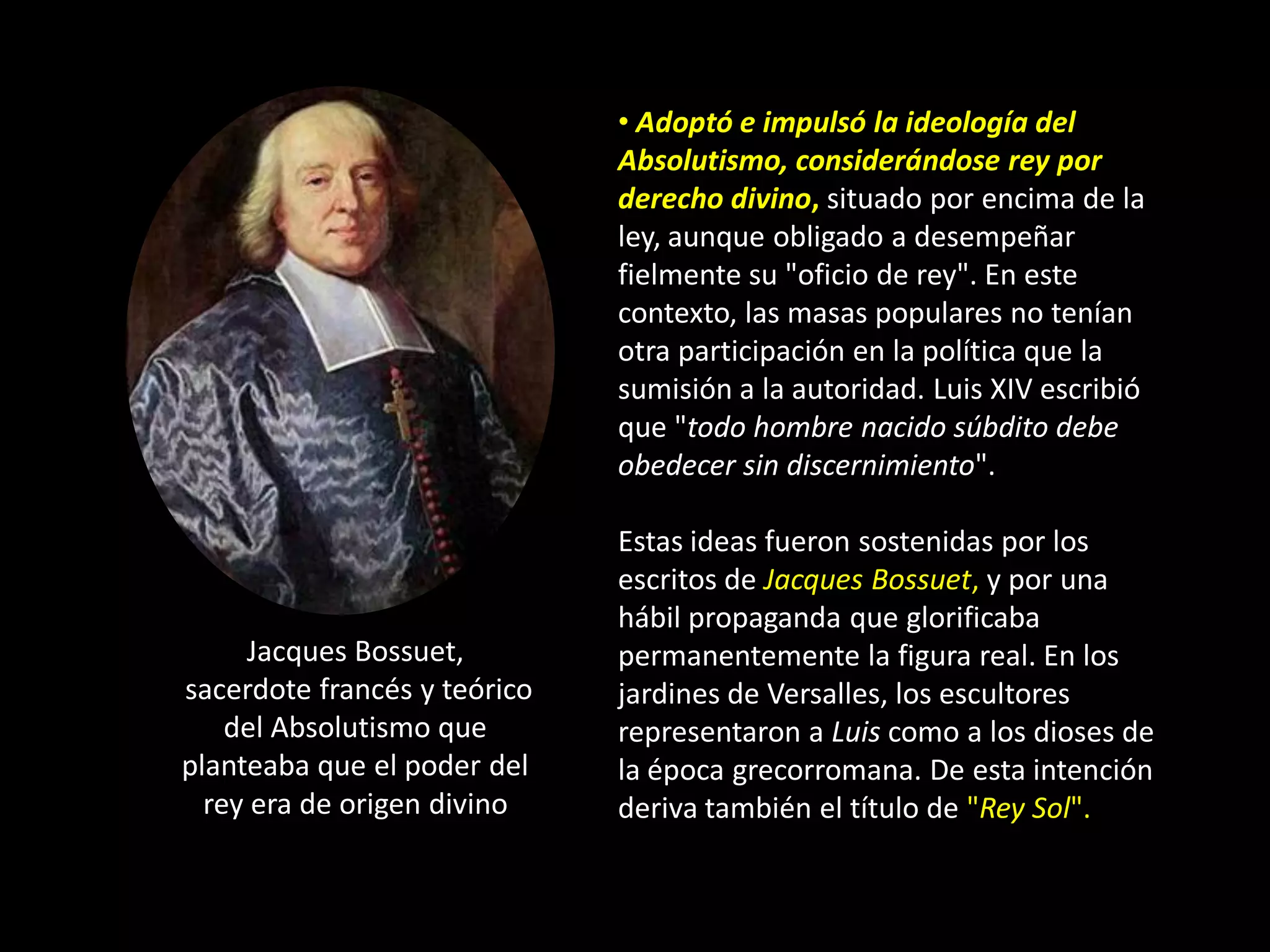 • Adoptó e impulsó la ideología del
                              Absolutismo, considerándose rey por
                              derecho divino, situado por encima de la
                              ley, aunque obligado a desempeñar
                              fielmente su "oficio de rey". En este
                              contexto, las masas populares no tenían
                              otra participación en la política que la
                              sumisión a la autoridad. Luis XIV escribió
                              que "todo hombre nacido súbdito debe
                              obedecer sin discernimiento".

                              Estas ideas fueron sostenidas por los
                              escritos de Jacques Bossuet, y por una
                              hábil propaganda que glorificaba
     Jacques Bossuet,         permanentemente la figura real. En los
sacerdote francés y teórico   jardines de Versalles, los escultores
    del Absolutismo que       representaron a Luis como a los dioses de
planteaba que el poder del    la época grecorromana. De esta intención
  rey era de origen divino    deriva también el título de "Rey Sol".
 