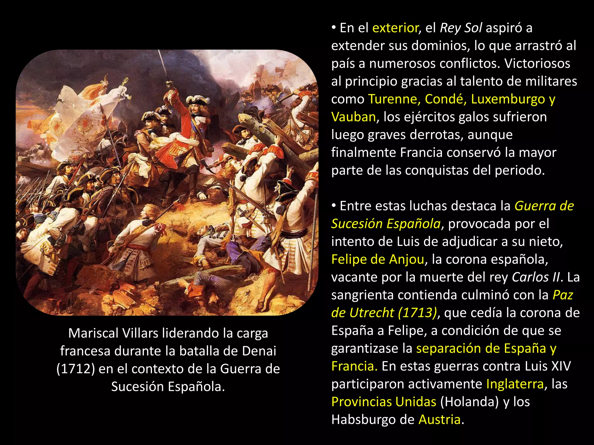 • En el exterior, el Rey Sol aspiró a
                                         extender sus dominios, lo que arrastró al
                                         país a numerosos conflictos. Victoriosos
                                         al principio gracias al talento de militares
                                         como Turenne, Condé, Luxemburgo y
                                         Vauban, los ejércitos galos sufrieron
                                         luego graves derrotas, aunque
                                         finalmente Francia conservó la mayor
                                         parte de las conquistas del periodo.

                                         • Entre estas luchas destaca la Guerra de
                                         Sucesión Española, provocada por el
                                         intento de Luis de adjudicar a su nieto,
                                         Felipe de Anjou, la corona española,
                                         vacante por la muerte del rey Carlos II. La
                                         sangrienta contienda culminó con la Paz
                                         de Utrecht (1713), que cedía la corona de
   Mariscal Villars liderando la carga   España a Felipe, a condición de que se
 francesa durante la batalla de Denai    garantizase la separación de España y
(1712) en el contexto de la Guerra de    Francia. En estas guerras contra Luis XIV
         Sucesión Española.              participaron activamente Inglaterra, las
                                         Provincias Unidas (Holanda) y los
                                         Habsburgo de Austria.
 