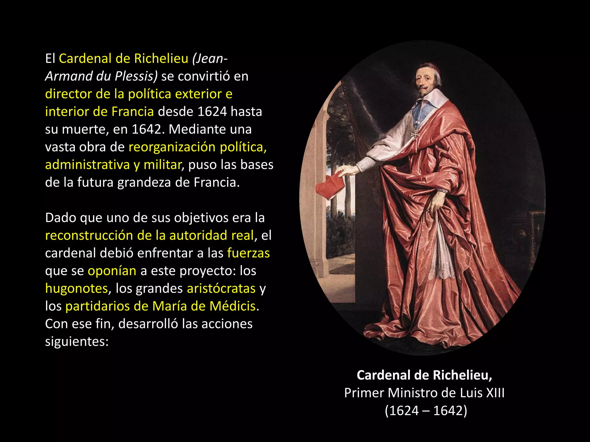 El Cardenal de Richelieu (Jean-
Armand du Plessis) se convirtió en
director de la política exterior e
interior de Francia desde 1624 hasta
su muerte, en 1642. Mediante una
vasta obra de reorganización política,
administrativa y militar, puso las bases
de la futura grandeza de Francia.

Dado que uno de sus objetivos era la
reconstrucción de la autoridad real, el
cardenal debió enfrentar a las fuerzas
que se oponían a este proyecto: los
hugonotes, los grandes aristócratas y
los partidarios de María de Médicis.
Con ese fin, desarrolló las acciones
siguientes:

                                             Cardenal de Richelieu,
                                           Primer Ministro de Luis XIII
                                                 (1624 – 1642)
 