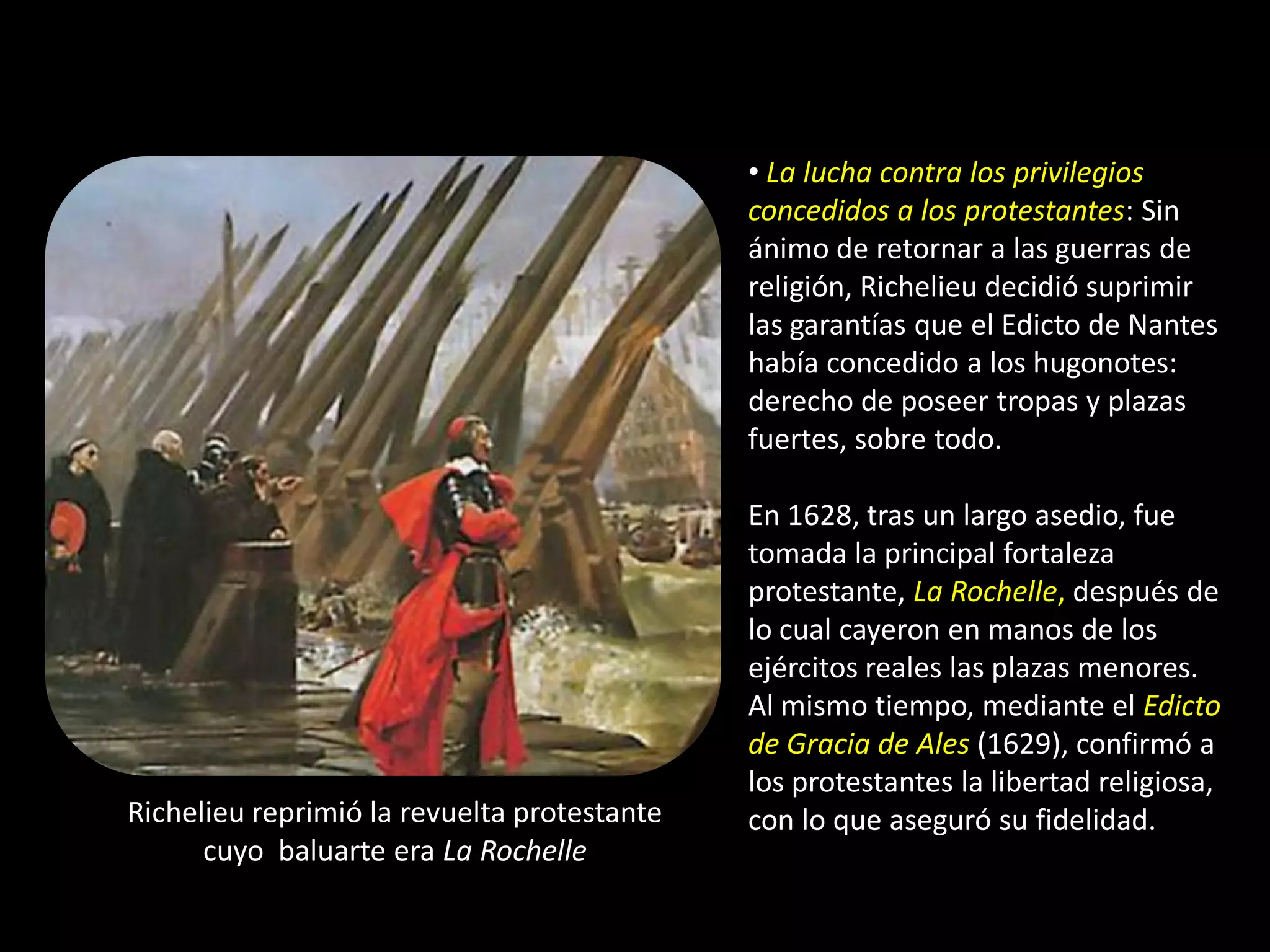 • La lucha contra los privilegios
                                             concedidos a los protestantes: Sin
                                             ánimo de retornar a las guerras de
                                             religión, Richelieu decidió suprimir
                                             las garantías que el Edicto de Nantes
                                             había concedido a los hugonotes:
                                             derecho de poseer tropas y plazas
                                             fuertes, sobre todo.

                                             En 1628, tras un largo asedio, fue
                                             tomada la principal fortaleza
                                             protestante, La Rochelle, después de
                                             lo cual cayeron en manos de los
                                             ejércitos reales las plazas menores.
                                             Al mismo tiempo, mediante el Edicto
                                             de Gracia de Ales (1629), confirmó a
                                             los protestantes la libertad religiosa,
Richelieu reprimió la revuelta protestante   con lo que aseguró su fidelidad.
      cuyo baluarte era La Rochelle
 
