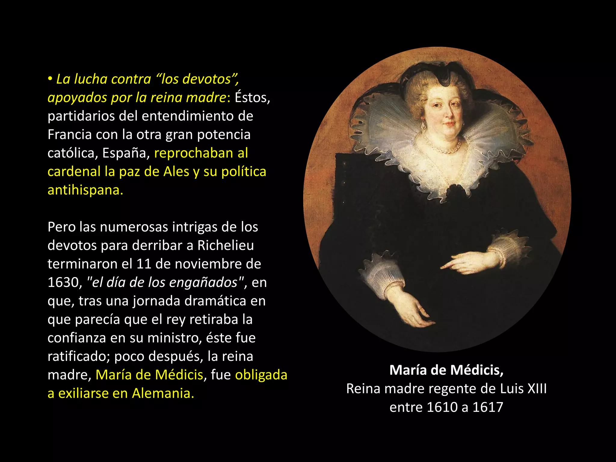 • La lucha contra “los devotos”,
apoyados por la reina madre: Éstos,
partidarios del entendimiento de
Francia con la otra gran potencia
católica, España, reprochaban al
cardenal la paz de Ales y su política
antihispana.

Pero las numerosas intrigas de los
devotos para derribar a Richelieu
terminaron el 11 de noviembre de
1630, "el día de los engañados", en
que, tras una jornada dramática en
que parecía que el rey retiraba la
confianza en su ministro, éste fue
ratificado; poco después, la reina
madre, María de Médicis, fue obligada         María de Médicis,
a exiliarse en Alemania.                Reina madre regente de Luis XIII
                                              entre 1610 a 1617
 
