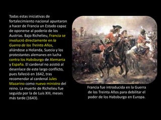Todas estas iniciativas de
fortalecimiento nacional apuntaron
a hacer de Francia un Estado capaz
de oponerse al poderío de los
Austrias. Bajo Richelieu, Francia se
involucró directamente en la
Guerra de los Treinta Años,
aliándose a Holanda, Suecia y los
protestantes alemanes en lucha
contra los Habsburgo de Alemania
y España. El cardenal no asistió al
desenlace de este largo conflicto,
pues falleció en 1642, tras
recomendar al cardenal Jules
Mazarino como nuevo ministro del
reino. La muerte de Richelieu fue      Francia fue introducida en la Guerra
seguida por la de Luis XIII, meses     de los Treinta Años para debilitar el
más tarde (1643).                      poder de los Habsburgo en Europa.
 