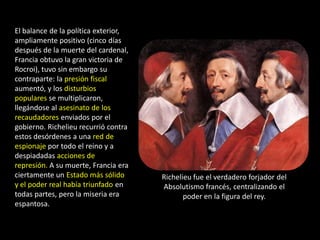 El balance de la política exterior,
ampliamente positivo (cinco días
después de la muerte del cardenal,
Francia obtuvo la gran victoria de
Rocroi), tuvo sin embargo su
contraparte: la presión fiscal
aumentó, y los disturbios
populares se multiplicaron,
llegándose al asesinato de los
recaudadores enviados por el
gobierno. Richelieu recurrió contra
estos desórdenes a una red de
espionaje por todo el reino y a
despiadadas acciones de
represión. A su muerte, Francia era
ciertamente un Estado más sólido      Richelieu fue el verdadero forjador del
y el poder real había triunfado en    Absolutismo francés, centralizando el
todas partes, pero la miseria era            poder en la figura del rey.
espantosa.
 